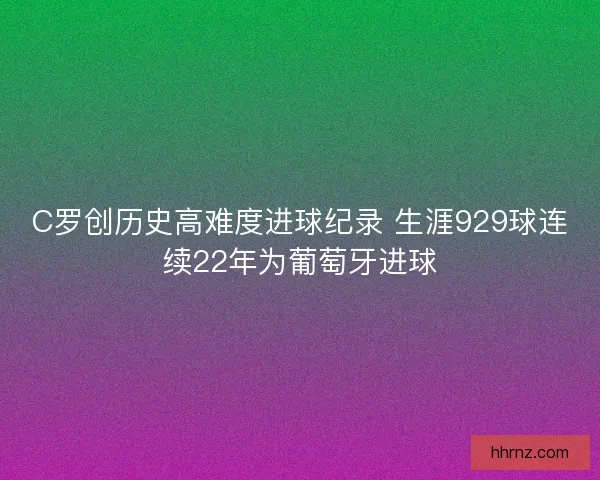 C罗创历史高难度进球纪录 生涯929球连续22年为葡萄牙进球
