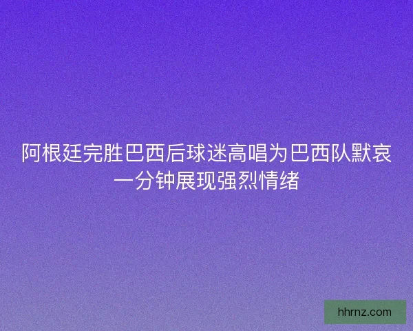 阿根廷完胜巴西后球迷高唱为巴西队默哀一分钟展现强烈情绪