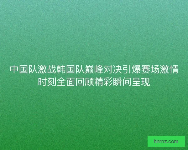 中国队激战韩国队巅峰对决引爆赛场激情时刻全面回顾精彩瞬间呈现