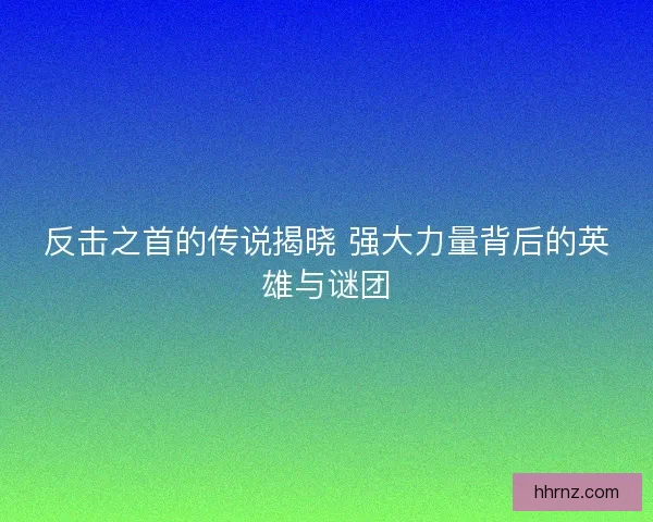 反击之首的传说揭晓 强大力量背后的英雄与谜团