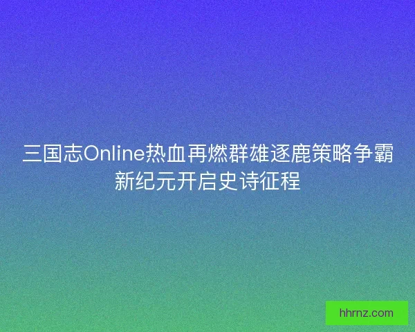 三国志Online热血再燃群雄逐鹿策略争霸新纪元开启史诗征程
