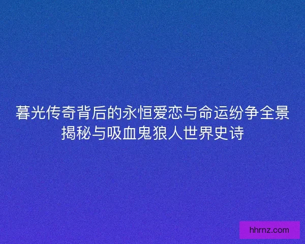 暮光传奇背后的永恒爱恋与命运纷争全景揭秘与吸血鬼狼人世界史诗