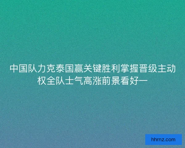 中国队力克泰国赢关键胜利掌握晋级主动权全队士气高涨前景看好一