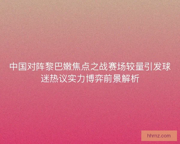 中国对阵黎巴嫩焦点之战赛场较量引发球迷热议实力博弈前景解析