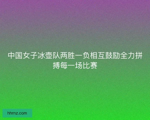 中国女子冰壶队两胜一负相互鼓励全力拼搏每一场比赛