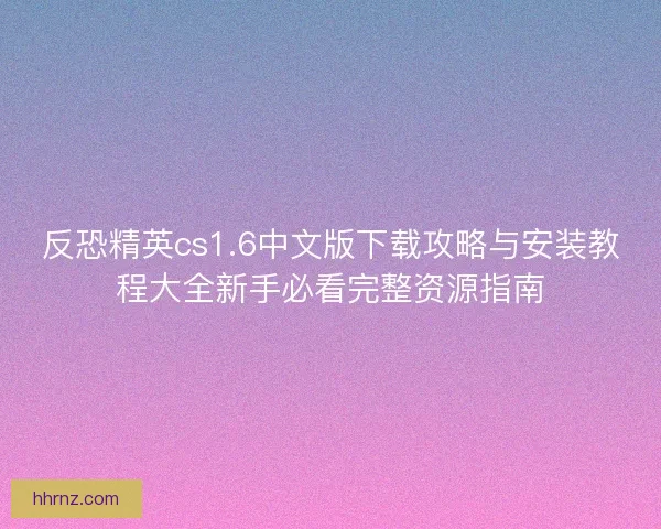 反恐精英cs1.6中文版下载攻略与安装教程大全新手必看完整资源指南 反恐精英cs1.6中文版下载攻略与安装教程大全新手必看完整资源指南