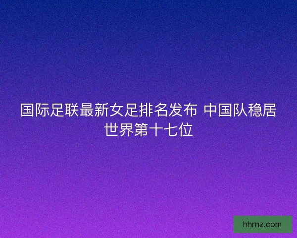 国际足联最新女足排名发布 中国队稳居世界第十七位