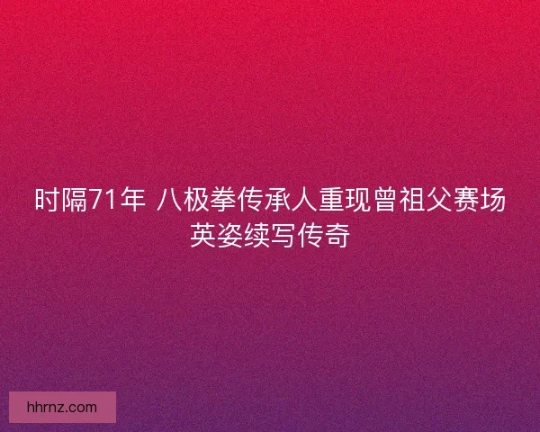时隔71年 八极拳传承人重现曾祖父赛场英姿续写传奇