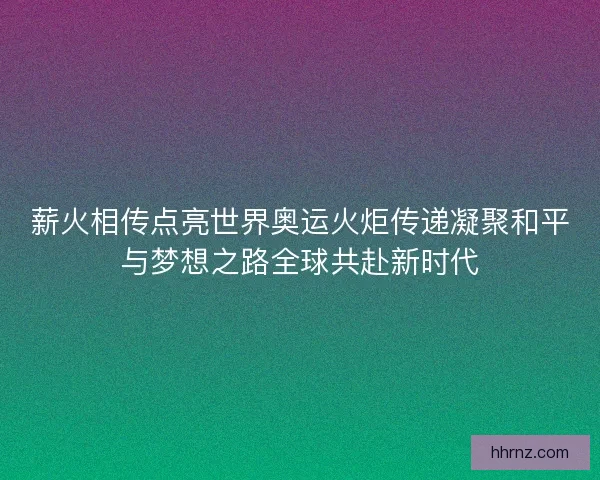 薪火相传点亮世界奥运火炬传递凝聚和平与梦想之路全球共赴新时代