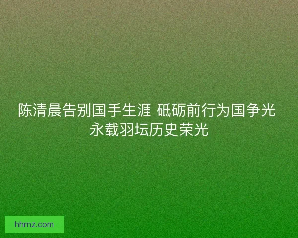 陈清晨告别国手生涯 砥砺前行为国争光 永载羽坛历史荣光
