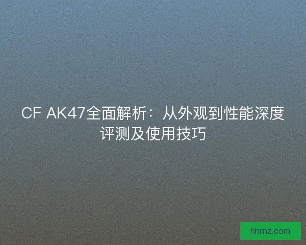CF AK47全面解析：从外观到性能深度评测及使用技巧
