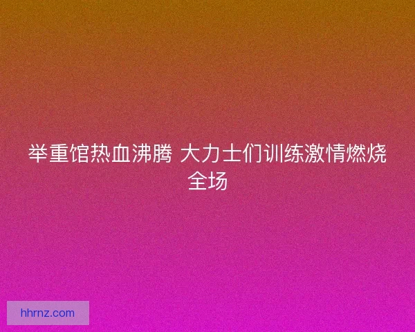 举重馆热血沸腾 大力士们训练激情燃烧全场