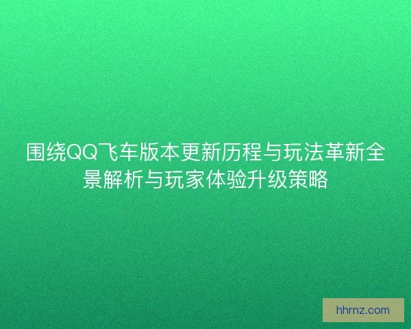 围绕QQ飞车版本更新历程与玩法革新全景解析与玩家体验升级策略