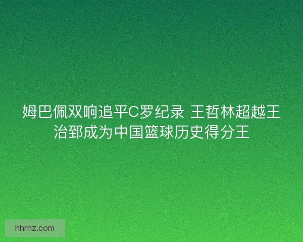 姆巴佩双响追平C罗纪录 王哲林超越王治郅成为中国篮球历史得分王