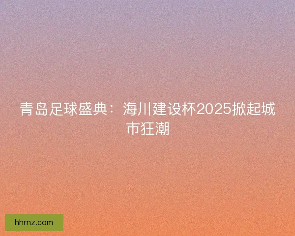 青岛足球盛典：海川建设杯2025掀起城市狂潮