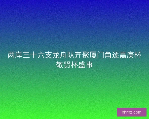 两岸三十六支龙舟队齐聚厦门角逐嘉庚杯敬贤杯盛事