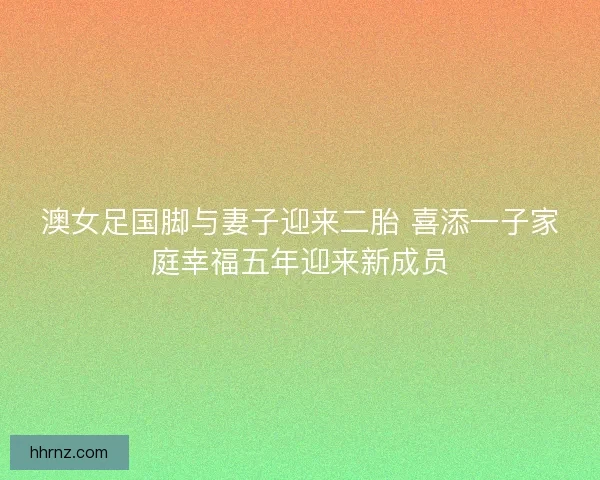 澳女足国脚与妻子迎来二胎 喜添一子家庭幸福五年迎来新成员