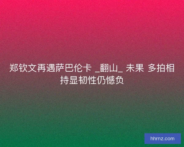 郑钦文再遇萨巴伦卡 _翻山_ 未果 多拍相持显韧性仍憾负