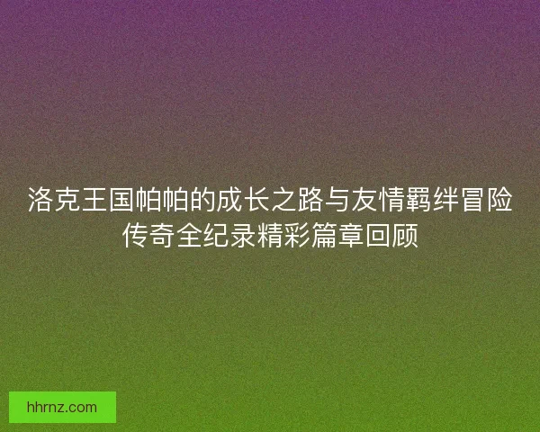 洛克王国帕帕的成长之路与友情羁绊冒险传奇全纪录精彩篇章回顾