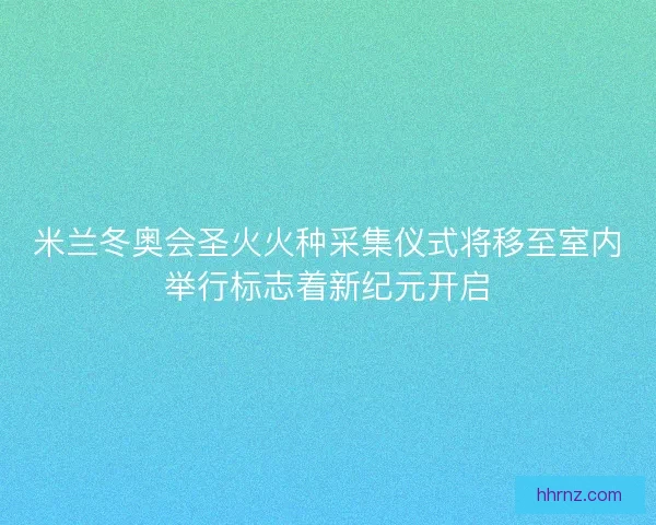 米兰冬奥会圣火火种采集仪式将移至室内举行标志着新纪元开启