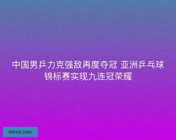 中国男乒力克强敌再度夺冠 亚洲乒乓球锦标赛实现九连冠荣耀