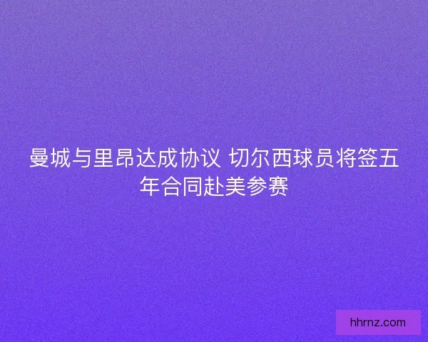 曼城与里昂达成协议 切尔西球员将签五年合同赴美参赛