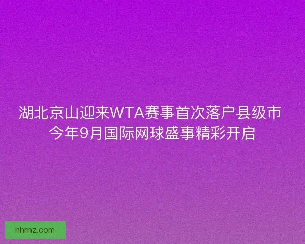 湖北京山迎来WTA赛事首次落户县级市 今年9月国际网球盛事精彩开启