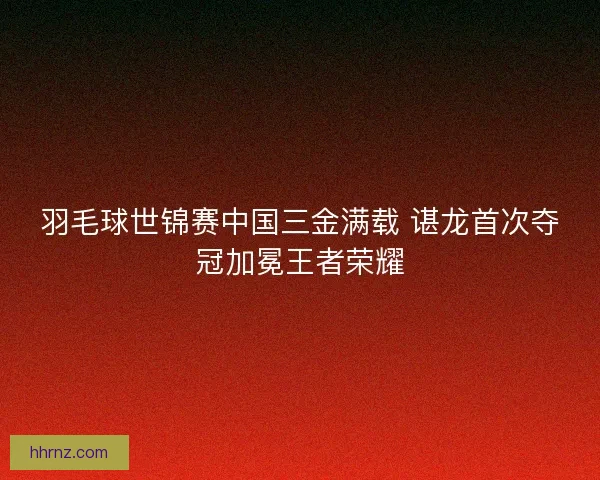羽毛球世锦赛中国三金满载 谌龙首次夺冠加冕王者荣耀