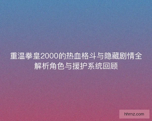 重温拳皇2000的热血格斗与隐藏剧情全解析角色与援护系统回顾