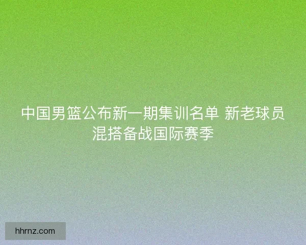 中国男篮公布新一期集训名单 新老球员混搭备战国际赛季