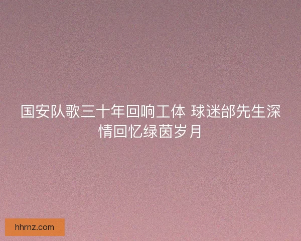 国安队歌三十年回响工体 球迷邰先生深情回忆绿茵岁月