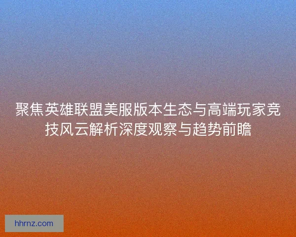 聚焦英雄联盟美服版本生态与高端玩家竞技风云解析深度观察与趋势前瞻