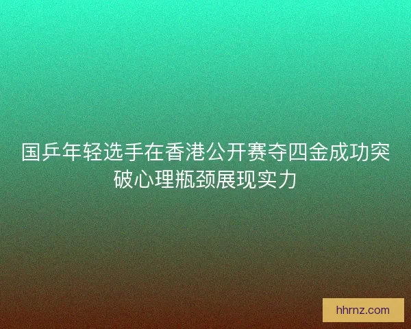 国乒年轻选手在香港公开赛夺四金成功突破心理瓶颈展现实力