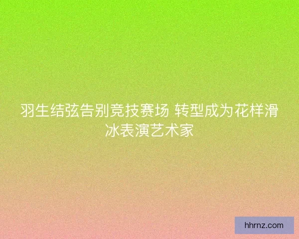 羽生结弦告别竞技赛场 转型成为花样滑冰表演艺术家