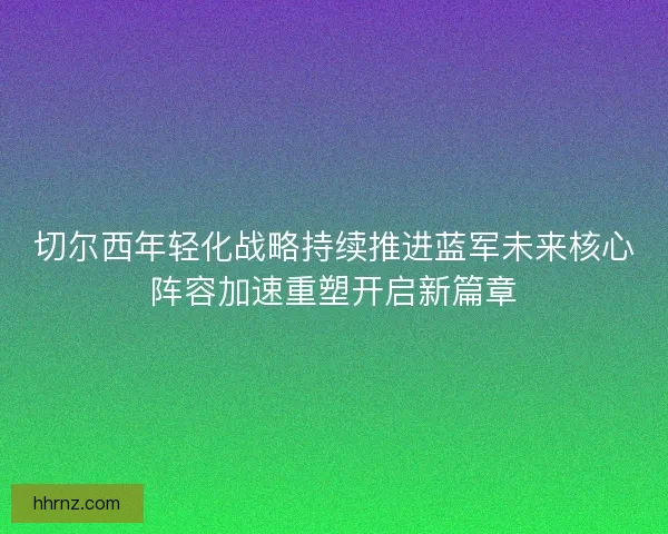 切尔西年轻化战略持续推进蓝军未来核心阵容加速重塑开启新篇章