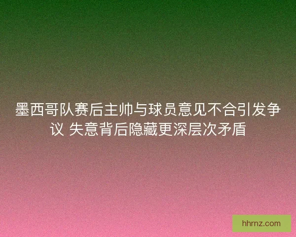 墨西哥队赛后主帅与球员意见不合引发争议 失意背后隐藏更深层次矛盾
