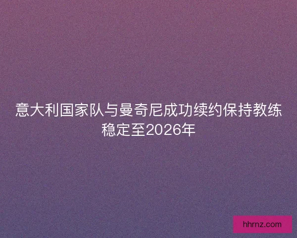 意大利国家队与曼奇尼成功续约保持教练稳定至2026年