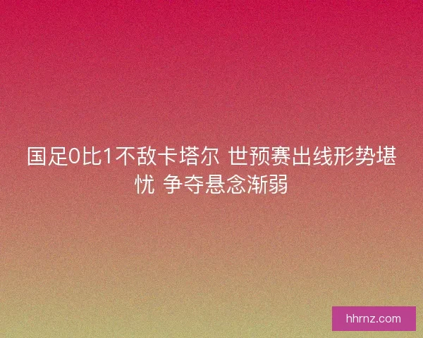 国足0比1不敌卡塔尔 世预赛出线形势堪忧 争夺悬念渐弱